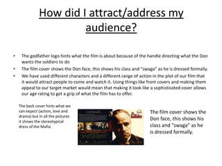 How did I attract/address my
                        audience?

•    The godfather logo hints what the film is about because of the handle directing what the Don
     wants the soldiers to do
•    The film cover shows the Don face, this shows his class and “swaga” as he is dressed formally.
•    We have used different characters and a different range of action in the plot of our film that
     it would attract people to come and watch it. Using things like front covers and making them
     appeal to our target market would mean that making it look like a sophisticated cover allows
     our age rating to get a grip of what the film has to offer.

    The back cover hints what we
    can expect (action, love and                                     The film cover shows the
    drama) but in all the pictures
    it shows the stereotypical
                                                                     Don face, this shows his
    dress of the Mafia                                               class and “swaga” as he
                                                                     is dressed formally.
 