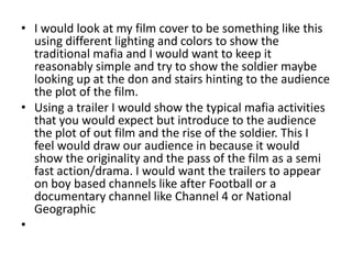 • I would look at my film cover to be something like this
  using different lighting and colors to show the
  traditional mafia and I would want to keep it
  reasonably simple and try to show the soldier maybe
  looking up at the don and stairs hinting to the audience
  the plot of the film.
• Using a trailer I would show the typical mafia activities
  that you would expect but introduce to the audience
  the plot of out film and the rise of the soldier. This I
  feel would draw our audience in because it would
  show the originality and the pass of the film as a semi
  fast action/drama. I would want the trailers to appear
  on boy based channels like after Football or a
  documentary channel like Channel 4 or National
  Geographic
•
 