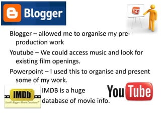 Blogger – allowed me to organise my pre-
  production work
Youtube – We could access music and look for
  existing film openings.
Powerpoint – I used this to organise and present
  some of my work.
            IMDB is a huge
            database of movie info.
 