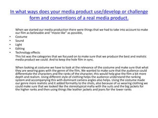 In what ways does your media product use/develop or challenge
         form and conventions of a real media product.

    When we started our media production there were things that we had to take into account to make
    our film as believable and “movie like” as possible,
•   Costume
•   Sound
•   Light
•   Editing
•   Technology effects
    This list was the categories that we focused on to make sure that we produce the best and realistic
    media product we could. And to keep the hole film in sync.

    When looking at costume we have to look at the relevance of the costume and make sure that what
    they are wearing goes with the genre of the film, We wanted to make sure that the audience could
    differentiate the characters and the ranks of the character, this would help give the film a bit more
    depth and realism. Using different style of clothing helps the audience understand the ranking
    system and accompanying this with dominant camera angles also helps. Using the costume made
    our genre more realistic and it added formality to the shots, also because of us wearing clothing we
    could make sure that we looked like the stereotypical mafia with the suits and the big jackets for
    the higher ranks and then using things like leather jackets and jeans for the lower ranks
 
