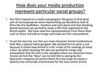 How does your media production
       represent particular social groups?
• Our film is based on a mafia and gangster life genre to find what
  sort of social group we were representing we decided to look at
  films like the Godfather, Scarface and Lock Stock and Two Smoking
  Barrels because we wanted to make a film that appealed to the
  British public. We have used the representations from these films
  such as dress and talk to merge and make our film conventional.

• To set the tone for our film our main character Vinnie Corbisiero to
  look likes a typical mafia gangster. We wanted him to wear a suit
  because it shows how formal it is for a man of his rankings to meet
  a Don. So when meeting the don we wanted to create and
  atmosphere that the Don is the almighty when our Doorman hears
  Vinnie call him the “Boss” we no that that is wrong by the
  doorman’s response to correct them this also helps to create a
  sketchy and unfriendly environment for the new comer Vinnie
 
