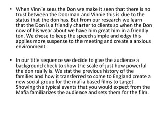 • When Vinnie sees the Don we make it seen that there is no
  trust between the Doorman and Vinnie this is due to the
  status that the don has. But from our research we learn
  that the Don is a friendly charter to clients so when the Don
  now of his wear about we have him great him in a friendly
  ton. We chose to keep the speech simple and edgy this
  applies more suspense to the meeting and create a anxious
  environment.

• In our title sequence we decide to give the audience a
  background check to show the scale of just how powerful
  the don really is. We stat the previous history of the
  families and how it transferred to come to England create a
  new social group for the mafia based films to target.
  Showing the typical events that you would expect from the
  Mafia familiarizes the audience and sets them for the film.
 