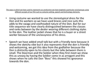 The ways in which we have used to represent our production we have targeted a particular social groups using
           different accepts of our film such as costume setting, speech and technology elements.


• Using costume we wanted to use the stereotypical dress for the
  Don and his workers so we have used braces and nice suits this
  adds to the swaga and coolheaded nature of the Don. But for our
  title sequence we have clearly distinguished between the classes
  and ranks between by the dealer wearing different clothing styles
  to the don. The leather jacket shows that he is a buyer or a street
  worker because of the unclassyness of his dress.

• Speech we have added small talk but with a friendly tone because it
  shows the sketchy vibe but it also represents that the don is friendly
  and welcoming, we got this idea from the godfather because the
  Don is distinctly open to his clients but the talks between them is
  small. The Doorman and the Soldier when they first meet we show
  this as uneasy by having the Soldier come in as arrogant and this
  shows when he calls the Don “Boss” this showed his ignorance
  towards the don.
 