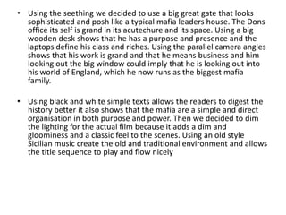 • Using the seething we decided to use a big great gate that looks
  sophisticated and posh like a typical mafia leaders house. The Dons
  office its self is grand in its acutechure and its space. Using a big
  wooden desk shows that he has a purpose and presence and the
  laptops define his class and riches. Using the parallel camera angles
  shows that his work is grand and that he means business and him
  looking out the big window could imply that he is looking out into
  his world of England, which he now runs as the biggest mafia
  family.

• Using black and white simple texts allows the readers to digest the
  history better it also shows that the mafia are a simple and direct
  organisation in both purpose and power. Then we decided to dim
  the lighting for the actual film because it adds a dim and
  gloominess and a classic feel to the scenes. Using an old style
  Sicilian music create the old and traditional environment and allows
  the title sequence to play and flow nicely
 