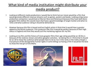 What kind of media institution might distribute your
                    media product?
•   Looking at different media productions I would like to think hat our movie would be a film that
    would generate different revenue streams such as games, posters and books. Looking at big name
    production companies I would look at Warner Bros and Paramount because they have both done
    gangster films before this would mean that have a good knowledge of target market and when to
    relies and what audience rating it should be delivered at.

•   However because this film is based and has English actors it think that it would have a greater
    appeal to the British audience. Film producers like Film 4 would be perfect because of their high
    status in England and that they would suit the marketing regimes for my film.

•   Looking at my film and the history of most gangster films their age rating would be an 18 this is
    because of the violence shown and other gangster activities. So taking this in I think that it should
    be an 18 to show the audience what people have to do to rise in the ranks in the mafia and get a
    true picture of the disregard for human rights in some killings so having a Film 4 would be the best
    to show the real grit of the Mafia.
 