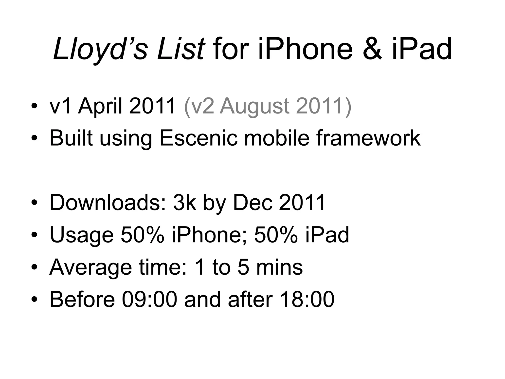 Lloyd’s List for iPhone & iPad
•  v1 April 2011 (v2 August 2011)
•  Built using Escenic mobile framework

•    Downloads: 3k by Dec 2011
•    Usage 50% iPhone; 50% iPad
•    Average time: 1 to 5 mins
•    Before 09:00 and after 18:00
 