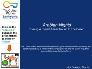 Inspiring People,
Delivering Results

„Arabian Nights’
Turning A Project Team Around In The Desert

The Colour Works exists to unleash potential, ignite transformational leadership and
coaching capability to transform the way people work and the results they, their
team and their organisation achieve.

Nick Fewings, Director

 