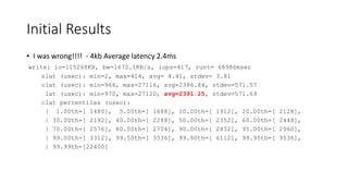 Initial Results
• I was wrong!!!! - 4kb Average latency 2.4ms
write: io=115268KB, bw=1670.1KB/s, iops=417, runt= 68986msec
slat (usec): min=2, max=414, avg= 4.41, stdev= 3.81
clat (usec): min=966, max=27116, avg=2386.84, stdev=571.57
lat (usec): min=970, max=27120, avg=2391.25, stdev=571.69
clat percentiles (usec):
| 1.00th=[ 1480], 5.00th=[ 1688], 10.00th=[ 1912], 20.00th=[ 2128],
| 30.00th=[ 2192], 40.00th=[ 2288], 50.00th=[ 2352], 60.00th=[ 2448],
| 70.00th=[ 2576], 80.00th=[ 2704], 90.00th=[ 2832], 95.00th=[ 2960],
| 99.00th=[ 3312], 99.50th=[ 3536], 99.90th=[ 6112], 99.95th=[ 9536],
| 99.99th=[22400]
 
