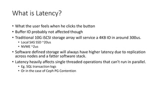 What is Latency?
• What the user feels when he clicks the button
• Buffer IO probably not affected though
• Traditional 10G iSCSI storage array will service a 4KB IO in around 300us.
• Local SAS SSD ~20us
• NVME ~2us
• Software defined storage will always have higher latency due to replication
across nodes and a fatter software stack.
• Latency heavily affects single threaded operations that can’t run in parallel.
• Eg. SQL transaction logs
• Or in the case of Ceph PG Contention
 