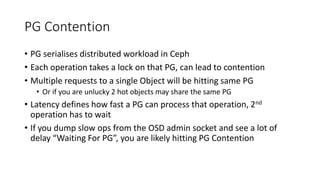 PG Contention
• PG serialises distributed workload in Ceph
• Each operation takes a lock on that PG, can lead to contention
• Multiple requests to a single Object will be hitting same PG
• Or if you are unlucky 2 hot objects may share the same PG
• Latency defines how fast a PG can process that operation, 2nd
operation has to wait
• If you dump slow ops from the OSD admin socket and see a lot of
delay “Waiting For PG”, you are likely hitting PG Contention
 
