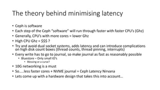 The theory behind minimising latency
• Ceph is software
• Each step of the Ceph “software” will run through faster with faster CPU’s (Ghz)
• Generally, CPU’s with more cores = lower Ghz
• High CPU Ghz = $$$ ?
• Try and avoid dual socket systems, adds latency and can introduce complications
on high disk count boxes (thread counts, thread pinning, interrupts)
• Every write has to go to journal, so make journal as fast as reasonably possible
• Bluestore – Only small IO’s
• Blessing or a curse?
• 10G networking is a must
• So…..less faster cores + NVME journal = Ceph Latency Nirvana
• Lets come up with a hardware design that takes this into account…
 
