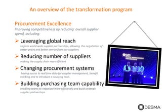 An overview of the transformation program
Procurement Excellence
Improving competitiveness by reducing overall supplier
spend, including:
 Leveraging global reach
to form world-wide supplier partnerships, allowing the negotiation of
better prices and better service from our suppliers
 Reducing number of suppliers
making the supply chain more efficient
 Changing procurement systems
having access to real time data for supplier management, benefit
tracking and to introduce e-sourcing tools
 Building purchasing team capability
enabling teams to negotiate more effectively and build strategic
supplier partnerships
 