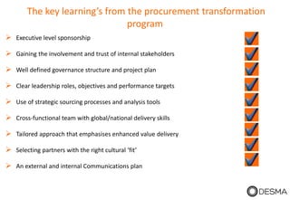The key learning’s from the procurement transformation
program
 Executive level sponsorship
 Gaining the involvement and trust of internal stakeholders
 Well defined governance structure and project plan
 Clear leadership roles, objectives and performance targets
 Use of strategic sourcing processes and analysis tools
 Cross-functional team with global/national delivery skills
 Tailored approach that emphasises enhanced value delivery
 Selecting partners with the right cultural ‘fit’
 An external and internal Communications plan
 