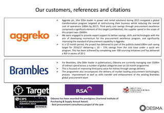 Our customers, references and citations
Odesma has been awarded the prestigious Chartered Institute of
Purchasing & Supply Annual Award.
- Best procurement consultancy project of the year
 Aggreko plc, (the $2bn leader in power and rental solutions) during 2015 instigated a global
transformation program targeted at restructuring their business whilst reducing the overall
cost of operations (£80m by 2017). Third party cost savings through procurement excellence
comprised a significant element of this target (confidential), the supplier spend in the scope of
this project was c$600m.
 We were engaged to provide expert support to deliver savings, skills and technologies with the
aim of developing momentum for the procurement excellence program, and significantly
improving the standard of procurement capability in Aggreko.
 In a 12 month period, the project has delivered its part of the publicly stated £80m cash saving
target for 2016/17 delivering c 10 – 15% savings from the cost base under a quick win
program. This has been achieved by completing over 300 sourcing initiatives and has delivered
a ROI in excess of 20:1.
 For Brambles, (the $6bn leader in palletisation), Odesma are currently managing over $500m
of indirect spend across a number of global categories over an 18 month programme.
 This is focused on improving third party value for money through savings delivery
 The programme also encompasses the delivery of market leading procurement technologies,
process improvement as well as skills transfer and enhancement of the existing Brambles
global procurement team
 