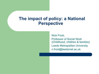 The impact of policy: a National 
Perspective 
Nick Frost, 
Professor of Social Work 
(Childhood, children & families) 
Leeds Metropolitan University 
n.frost@leedsmet.ac.uk 
 