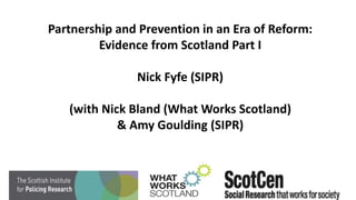 Partnership and Prevention in an Era of Reform:
Evidence from Scotland Part I
Nick Fyfe (SIPR)
(with Nick Bland (What Works Scotland)
& Amy Goulding (SIPR)
 
