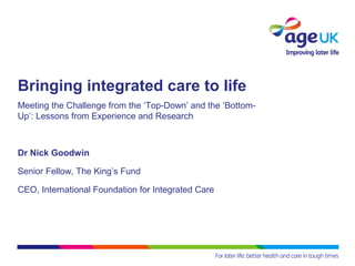 Bringing integrated care to life
Meeting the Challenge from the ‘Top-Down’ and the ‘Bottom-
Up’: Lessons from Experience and Research
Dr Nick Goodwin
Senior Fellow, The King’s Fund
CEO, International Foundation for Integrated Care
 