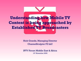 Understanding how Mobile TV
Content is being approached by
Established TV Broadcasters
Nick Grande, Managing Director
ChannelSculptor FZ LLC
IPTV Forum Middle East & Africa
16th
November 2009
 