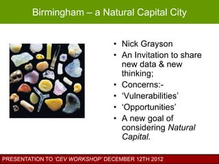 Birmingham – a Natural Capital City


                                 • Nick Grayson
                                 • An Invitation to share
                                   new data & new
                                   thinking;
                                 • Concerns:-
                                 • „Vulnerabilities‟
                                 • „Opportunities‟
                                 • A new goal of
                                   considering Natural
                                   Capital.

PRESENTATION TO ‘CEV WORKSHOP’ DECEMBER 12TH 2012
 