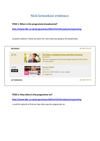 Nick Grimshaw evidence
ITEM 1: Whenis the programme broadcasted?
http://www.bbc.co.uk/programmes/b01mrh21/broadcasts/upcoming
Using this website I found out when the next show was going to be broadcasted.
ITEM 2: How oftenis the programme on?
http://www.bbc.co.uk/programmes/b01mrh21/broadcasts/upcoming
I used this website to find out how often was the programme on.
 