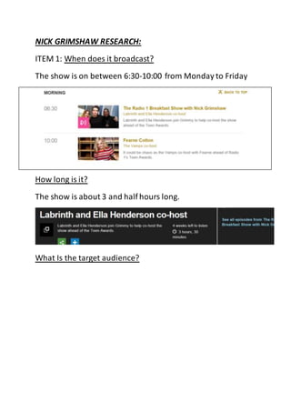 NICK GRIMSHAW RESEARCH: 
ITEM 1: When does it broadcast? 
The show is on between 6:30-10:00 from Monday to Friday 
How long is it? 
The show is about 3 and half hours long. 
What Is the target audience? 
