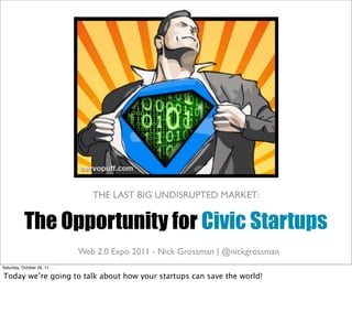 THE LAST BIG UNDISRUPTED MARKET:


           The Opportunity for Civic Startups
                           civiccommons.org | -openplans.org | | @nickgrossman
                           Web 2.0 Expo 2011 Nick Grossman @nickgrossman
Saturday, October 29, 11

Today we’re going to talk about how your startups can save the world!
 