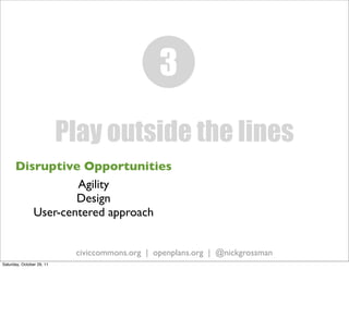 3
                           Play outside the lines
      Disruptive Opportunities
                 Agility
                 Design
         User-centered approach


                            civiccommons.org | openplans.org | @nickgrossman
Saturday, October 29, 11
 