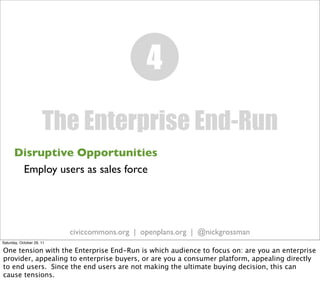 4
                      The Enterprise End-Run
      Disruptive Opportunities
       Employ users as sales force




                           civiccommons.org | openplans.org | @nickgrossman
Saturday, October 29, 11

One tension with the Enterprise End-Run is which audience to focus on: are you an enterprise
provider, appealing to enterprise buyers, or are you a consumer platform, appealing directly
to end users. Since the end users are not making the ultimate buying decision, this can
cause tensions.
 