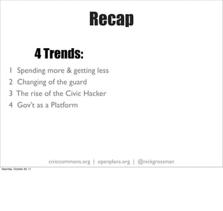 Recap
                           4 Trends:
     1     Spending more & getting less
     2     Changing of the guard
     3     The rise of the Civic Hacker
     4     Gov’t as a Platform




                             civiccommons.org | openplans.org | @nickgrossman
Saturday, October 29, 11
 