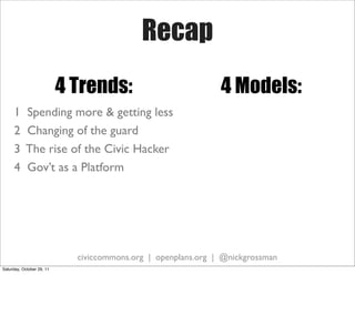 Recap
                           4 Trends:                           4 Models:
     1     Spending more & getting less
     2     Changing of the guard
     3     The rise of the Civic Hacker
     4     Gov’t as a Platform




                             civiccommons.org | openplans.org | @nickgrossman
Saturday, October 29, 11
 