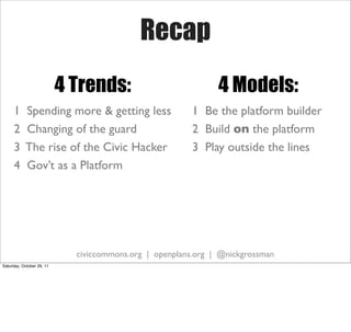 Recap
                           4 Trends:                           4 Models:
     1     Spending more & getting less                  1 Be the platform builder
     2     Changing of the guard                         2 Build on the platform
     3     The rise of the Civic Hacker                  3 Play outside the lines
     4     Gov’t as a Platform




                             civiccommons.org | openplans.org | @nickgrossman
Saturday, October 29, 11
 
