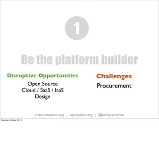 1
                      Be the platform builder
      Disruptive Opportunities                              Challenges
             Open Source                                    Procurement
           Cloud / SaaS / IaaS
                Design


                           civiccommons.org | openplans.org | @nickgrossman
Saturday, October 29, 11
 