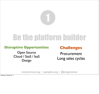 1
                      Be the platform builder
      Disruptive Opportunities                            Challenges
             Open Source                                  Procurement
           Cloud / SaaS / IaaS
                Design
                                                         Long sales cycles


                           civiccommons.org | openplans.org | @nickgrossman
Saturday, October 29, 11
 