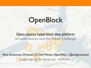 OpenBlock
          Open source hyper-local data platform
         or, open source and the News Challenge



Nick Grossman, Director of Civic Works, OpenPlans | @nickgrossman
             Knight Night @ The Nieman Lab - 10/19/2010
 