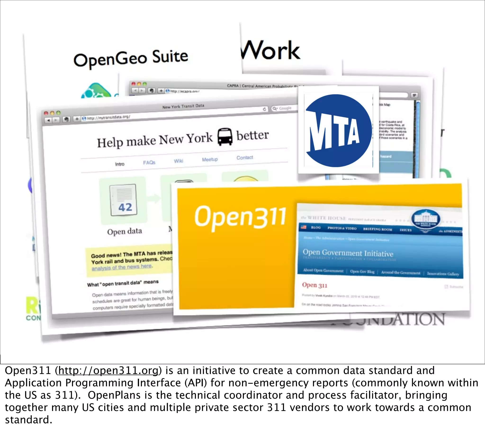 Open311 (http://open311.org) is an initiative to create a common data standard and
Application Programming Interface (API) for non-emergency reports (commonly known within
the US as 311). OpenPlans is the technical coordinator and process facilitator, bringing
together many US cities and multiple private sector 311 vendors to work towards a common
standard.
 