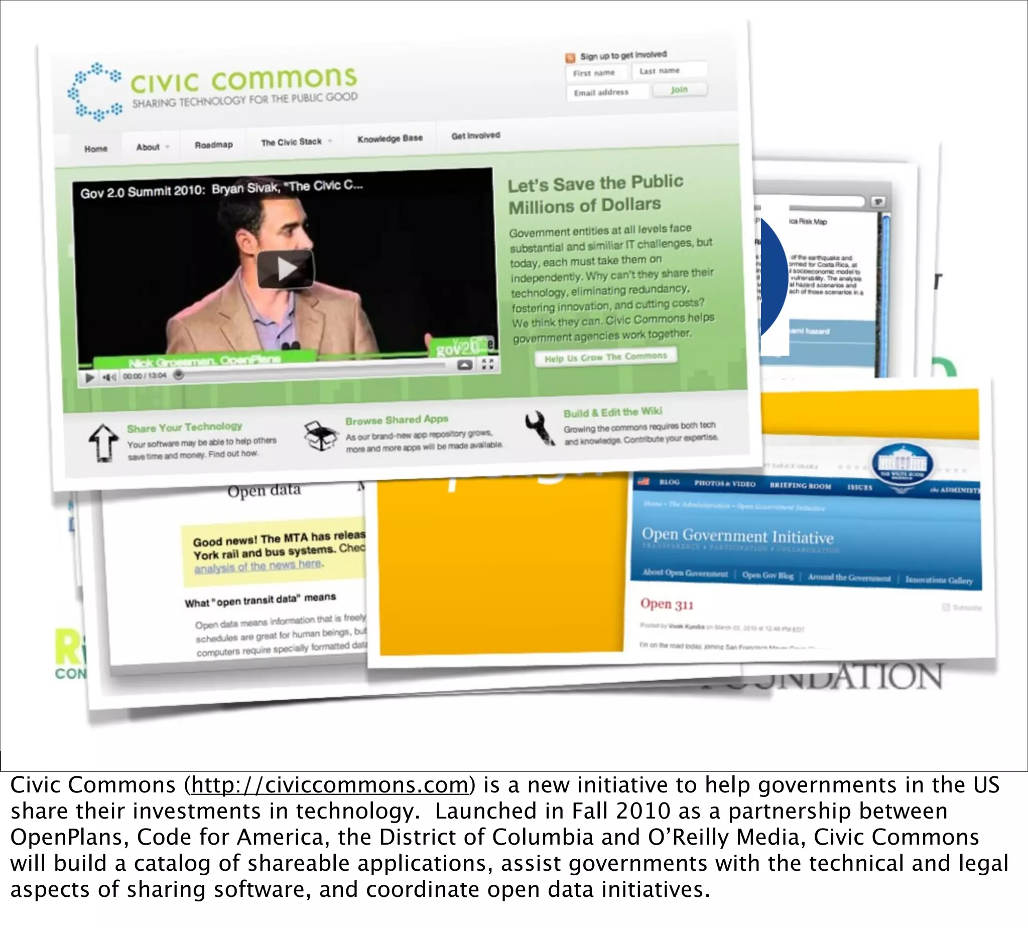 Civic Commons (http://civiccommons.com) is a new initiative to help governments in the US
share their investments in technology. Launched in Fall 2010 as a partnership between
OpenPlans, Code for America, the District of Columbia and O’Reilly Media, Civic Commons
will build a catalog of shareable applications, assist governments with the technical and legal
aspects of sharing software, and coordinate open data initiatives.
 
