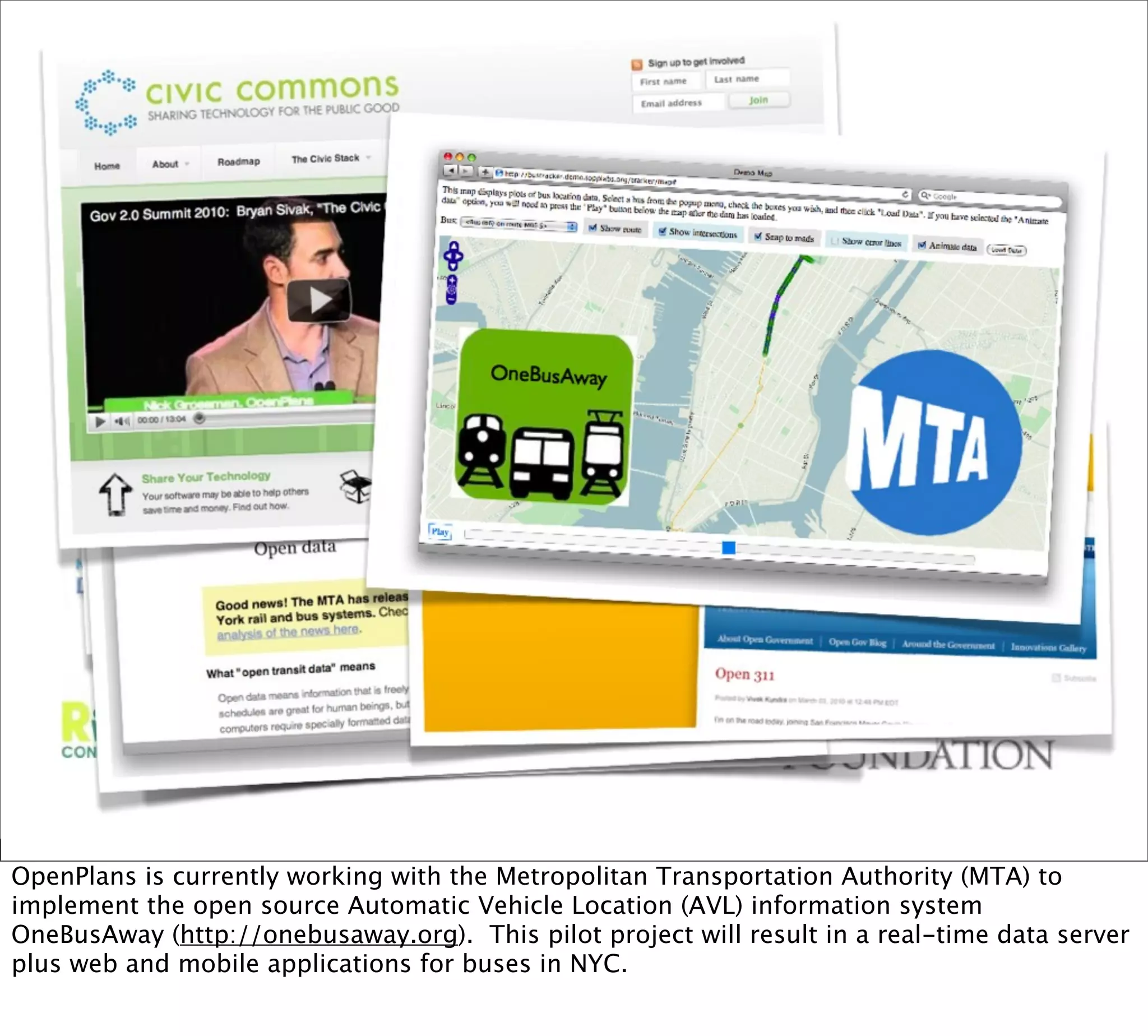 OpenPlans is currently working with the Metropolitan Transportation Authority (MTA) to
implement the open source Automatic Vehicle Location (AVL) information system
OneBusAway (http://onebusaway.org). This pilot project will result in a real-time data server
plus web and mobile applications for buses in NYC.
 