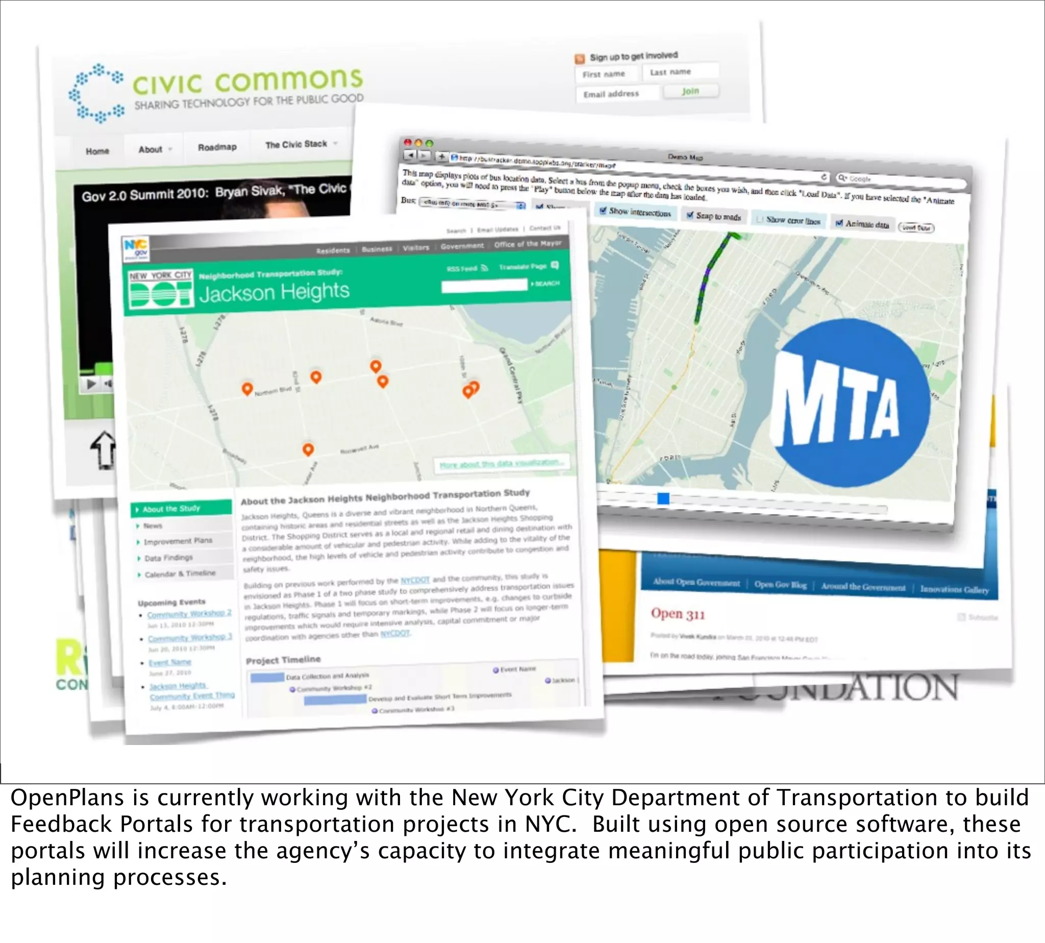 OpenPlans is currently working with the New York City Department of Transportation to build
Feedback Portals for transportation projects in NYC. Built using open source software, these
portals will increase the agency’s capacity to integrate meaningful public participation into its
planning processes.
 