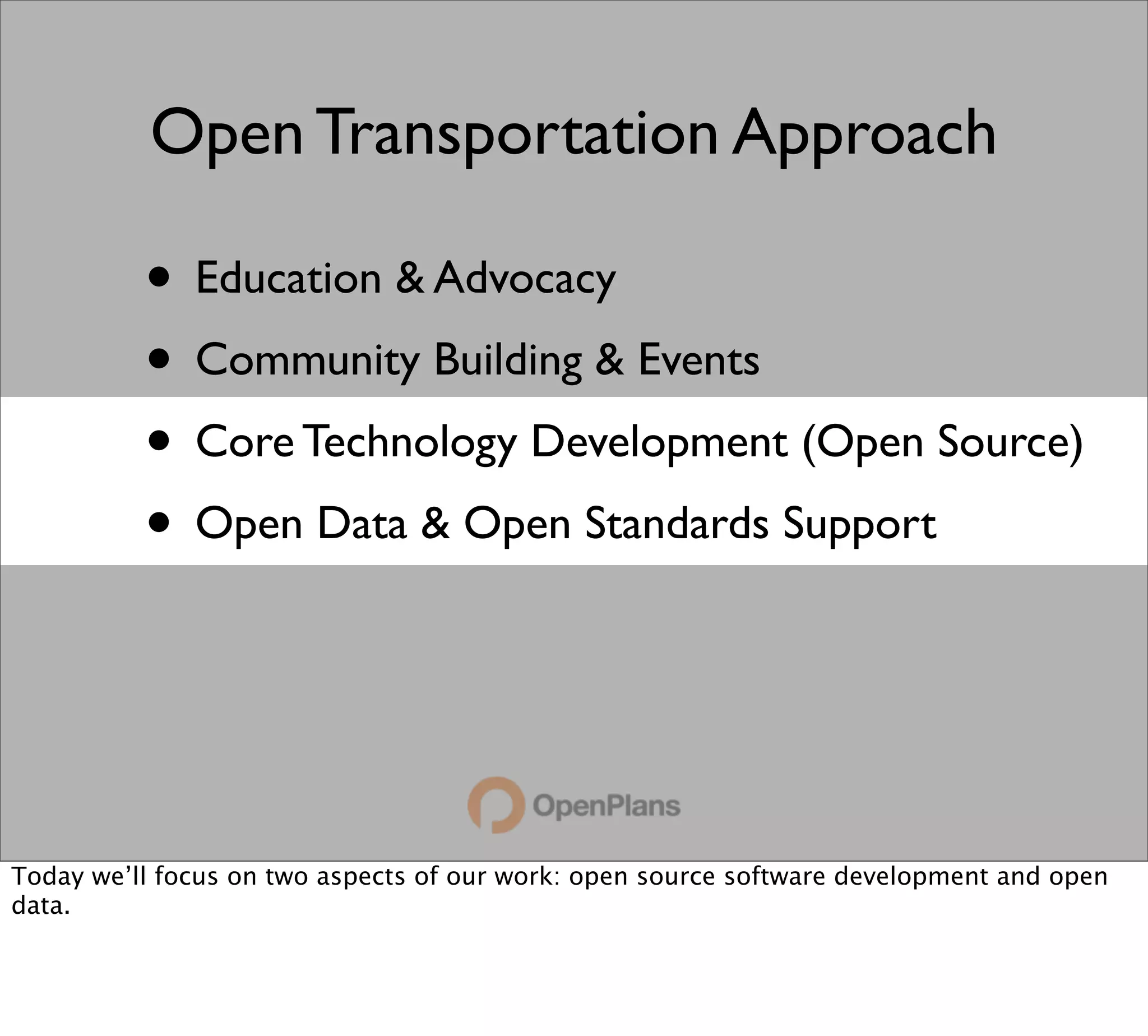 Open Transportation Approach

          • Education & Advocacy
          • Community Building & Events
          • Core Technology Development (Open Source)
          • Open Data & Open Standards Support



Today we’ll focus on two aspects of our work: open source software development and open
data.
 