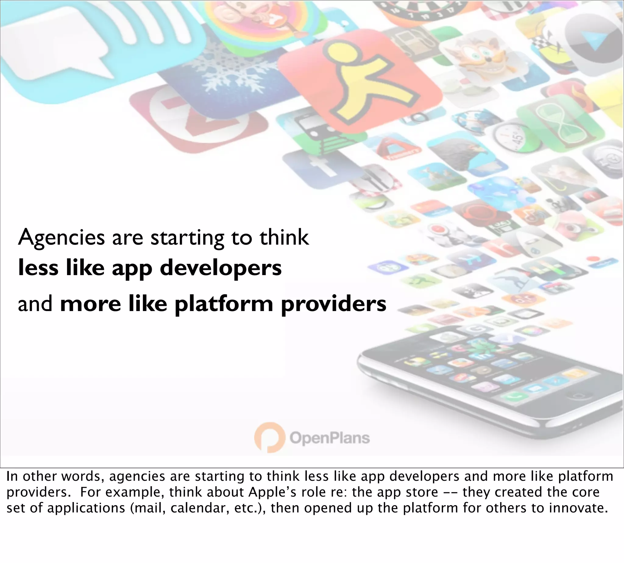 Agencies are starting to think
 less like app developers
 and more like platform providers




In other words, agencies are starting to think less like app developers and more like platform
providers. For example, think about Apple’s role re: the app store -- they created the core
set of applications (mail, calendar, etc.), then opened up the platform for others to innovate.
 