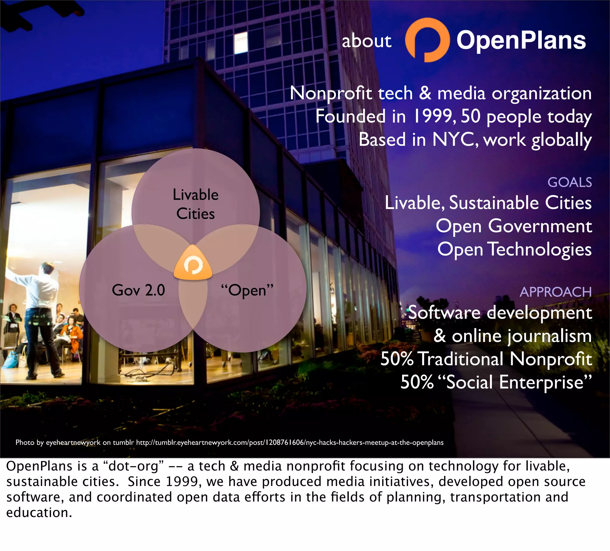 about                            OpenPlans

                                                                                 Nonproﬁt tech & media organization
                                                                                   Founded in 1999, 50 people today
                                                                                       Based in NYC, work globally

                                                                                                                                         GOALS
                                               Livable
                                               Cities
                                                                                                             Livable, Sustainable Cities
                                                                                                                   Open Government
                                                                                                                    Open Technologies
                             Gov 2.0                         “Open”                                                                   APPROACH
                                                                                                               Software development
                                                                                                                  & online journalism
                                                                                                            50% Traditional Nonproﬁt
                                                                                                              50% “Social Enterprise”

 Photo by eyeheartnewyork on tumblr http://tumblr.eyeheartnewyork.com/post/1208761606/nyc-hacks-hackers-meetup-at-the-openplans


OpenPlans is a “dot-org” -- a tech & media nonproﬁt focusing on technology for livable,
sustainable cities. Since 1999, we have produced media initiatives, developed open source
software, and coordinated open data efforts in the ﬁelds of planning, transportation and
education.
 