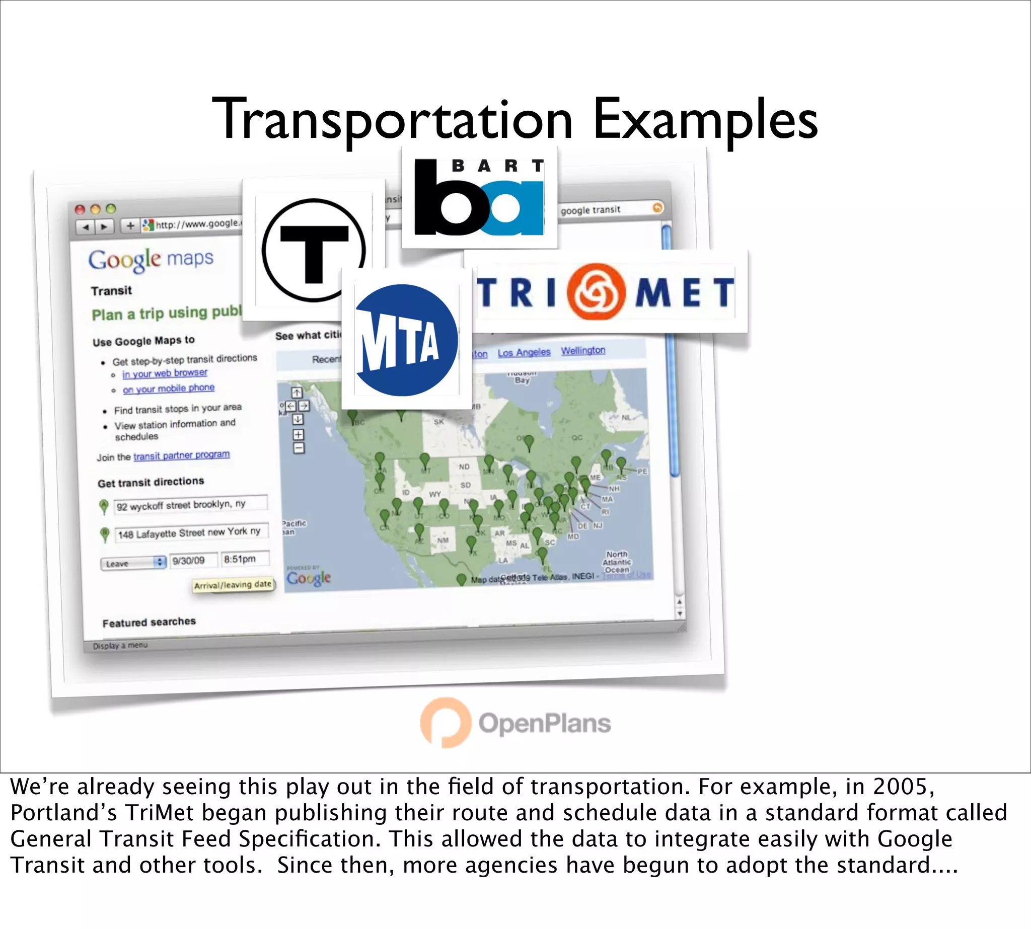 Transportation Examples




We’re already seeing this play out in the ﬁeld of transportation. For example, in 2005,
Portland’s TriMet began publishing their route and schedule data in a standard format called
General Transit Feed Speciﬁcation. This allowed the data to integrate easily with Google
Transit and other tools. Since then, more agencies have begun to adopt the standard....
 