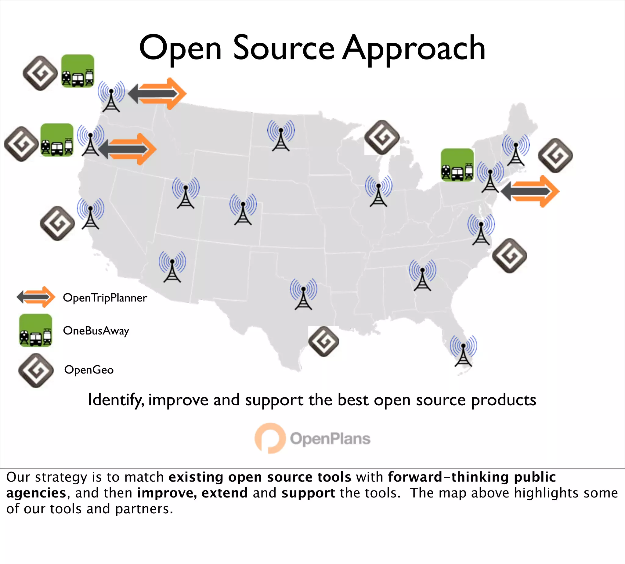 Open Source Approach




        OpenTripPlanner

        OneBusAway


        OpenGeo

            Identify, improve and support the best open source products



Our strategy is to match existing open source tools with forward-thinking public
agencies, and then improve, extend and support the tools. The map above highlights some
of our tools and partners.
 