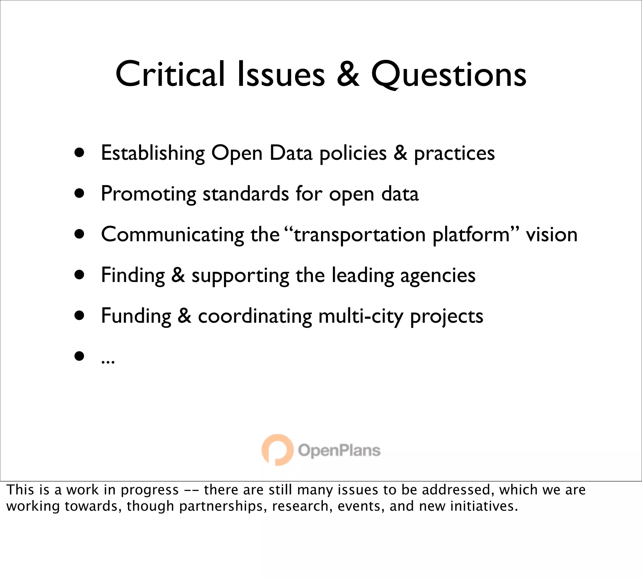 Critical Issues & Questions

         •    Establishing Open Data policies & practices

         •    Promoting standards for open data

         •    Communicating the “transportation platform” vision

         •    Finding & supporting the leading agencies

         •    Funding & coordinating multi-city projects

         •    ...




This is a work in progress -- there are still many issues to be addressed, which we are
working towards, though partnerships, research, events, and new initiatives.
 
