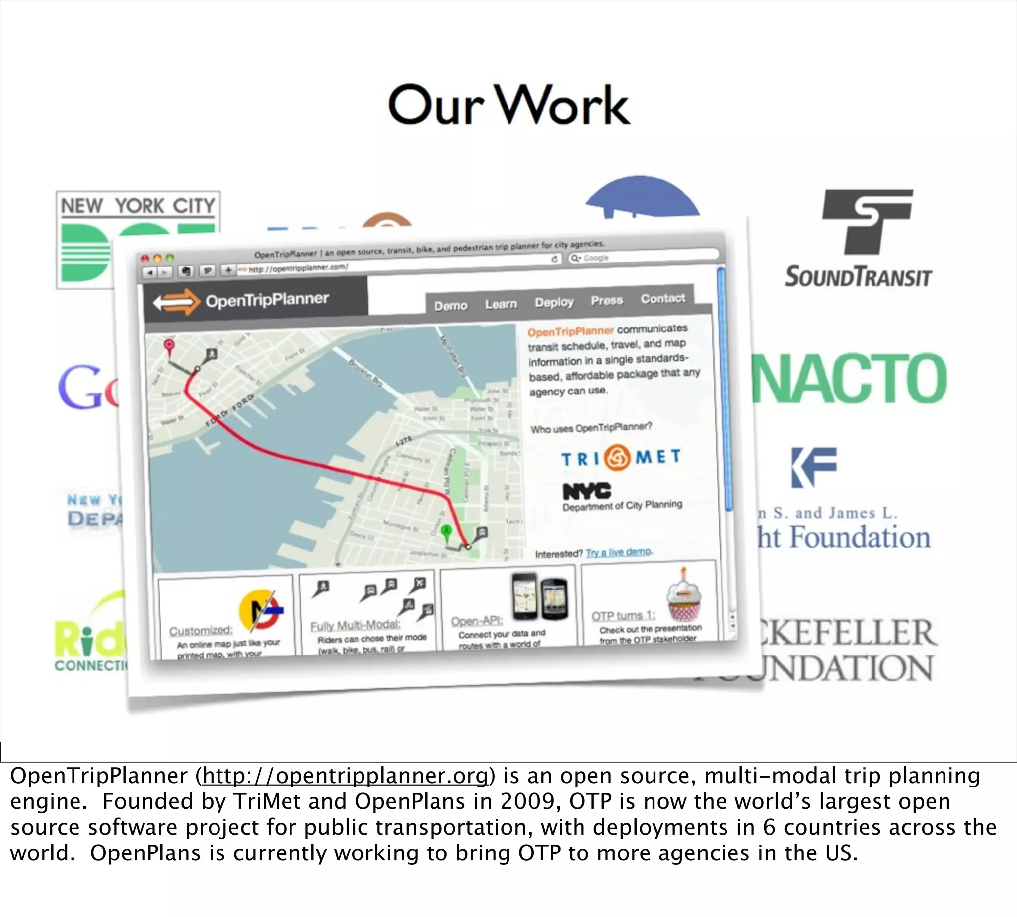 OpenTripPlanner (http://opentripplanner.org) is an open source, multi-modal trip planning
engine. Founded by TriMet and OpenPlans in 2009, OTP is now the world’s largest open
source software project for public transportation, with deployments in 6 countries across the
world. OpenPlans is currently working to bring OTP to more agencies in the US.
 