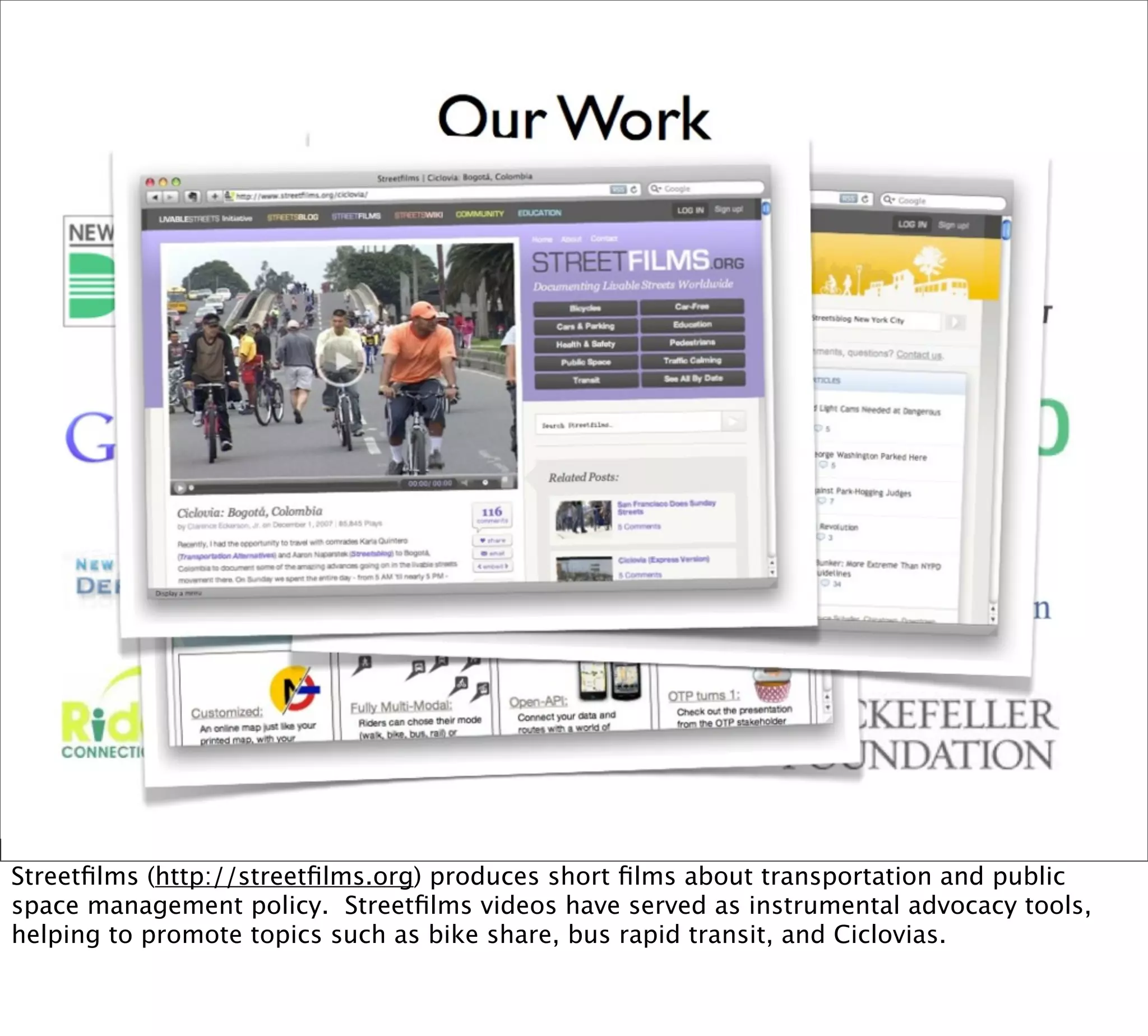 Streetﬁlms (http://streetﬁlms.org) produces short ﬁlms about transportation and public
space management policy. Streetﬁlms videos have served as instrumental advocacy tools,
helping to promote topics such as bike share, bus rapid transit, and Ciclovias.
 