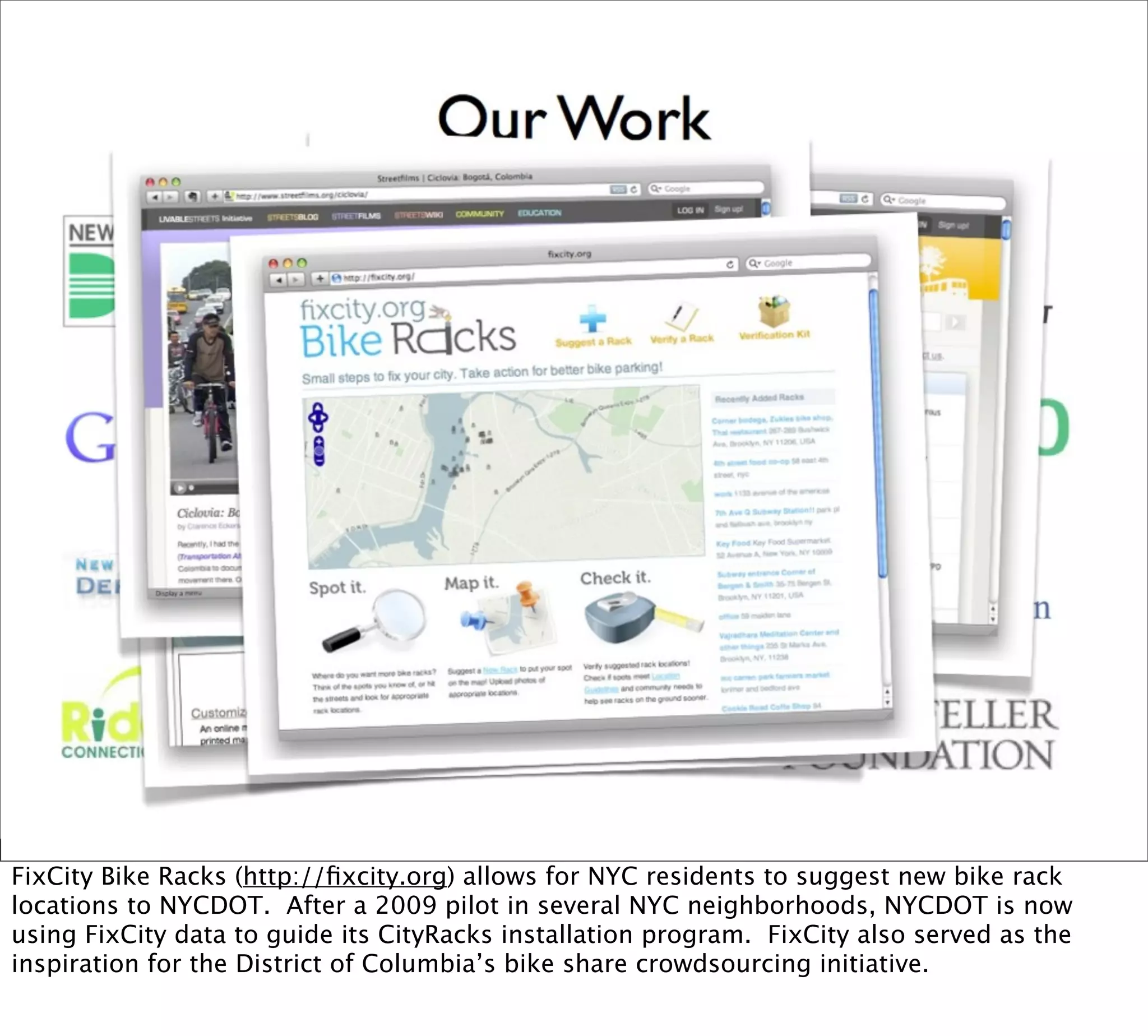FixCity Bike Racks (http://ﬁxcity.org) allows for NYC residents to suggest new bike rack
locations to NYCDOT. After a 2009 pilot in several NYC neighborhoods, NYCDOT is now
using FixCity data to guide its CityRacks installation program. FixCity also served as the
inspiration for the District of Columbia’s bike share crowdsourcing initiative.
 