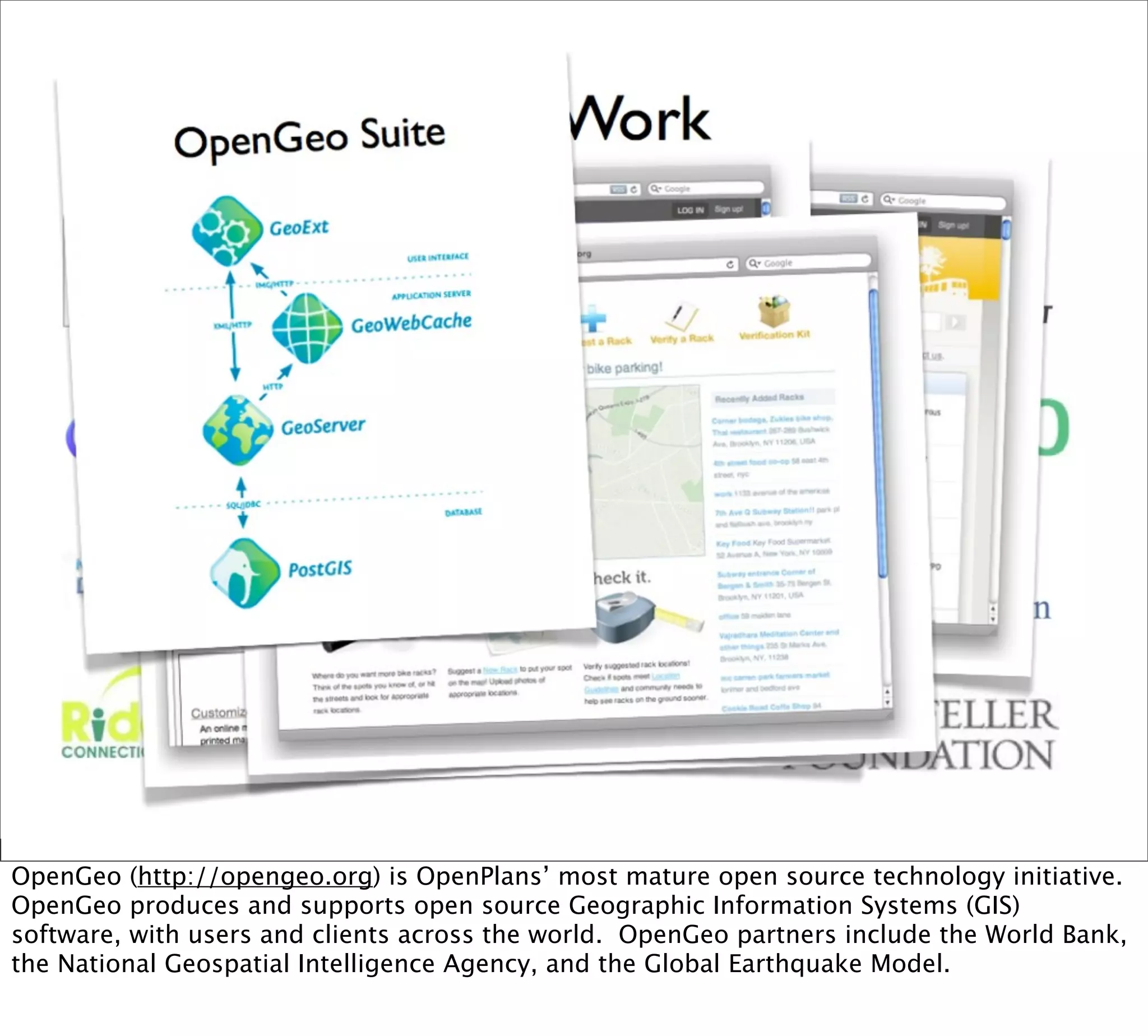 OpenGeo (http://opengeo.org) is OpenPlans’ most mature open source technology initiative.
OpenGeo produces and supports open source Geographic Information Systems (GIS)
software, with users and clients across the world. OpenGeo partners include the World Bank,
the National Geospatial Intelligence Agency, and the Global Earthquake Model.
 