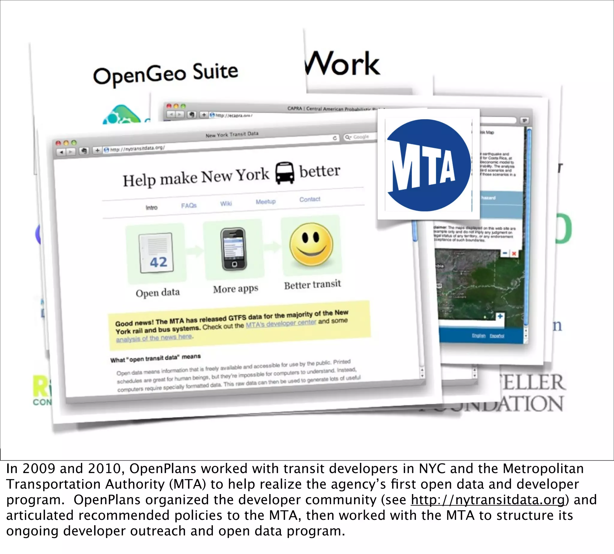 In 2009 and 2010, OpenPlans worked with transit developers in NYC and the Metropolitan
Transportation Authority (MTA) to help realize the agency’s ﬁrst open data and developer
program. OpenPlans organized the developer community (see http://nytransitdata.org) and
articulated recommended policies to the MTA, then worked with the MTA to structure its
ongoing developer outreach and open data program.
 