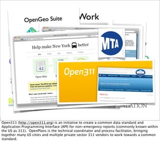 Open311 (http://open311.org) is an initiative to create a common data standard and
Application Programming Interface (API) for non-emergency reports (commonly known within
the US as 311). OpenPlans is the technical coordinator and process facilitator, bringing
together many US cities and multiple private sector 311 vendors to work towards a common
standard.
 